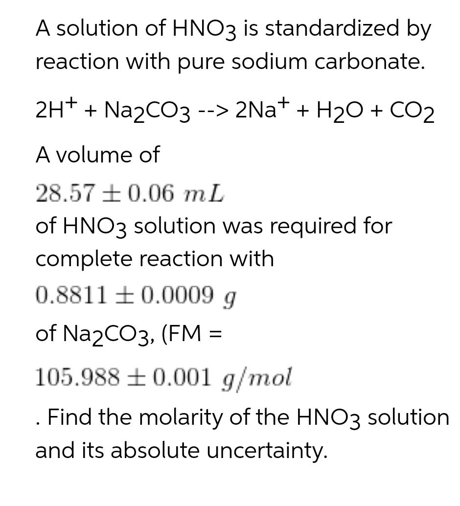 A solution of HNO3 is standardized by
reaction with pure sodium carbonate.
2H* + Na2CO3 --> 2Na* + H20 + CO2
A volume of
28.57 +0.06 mL
of HNO3 solution was required for
complete reaction with
0.8811 ±0.0009 g
of Na2CO3, (FM =
105.988 + 0.001 g/mol
. Find the molarity of the HNO3 solution
and its absolute uncertainty.
