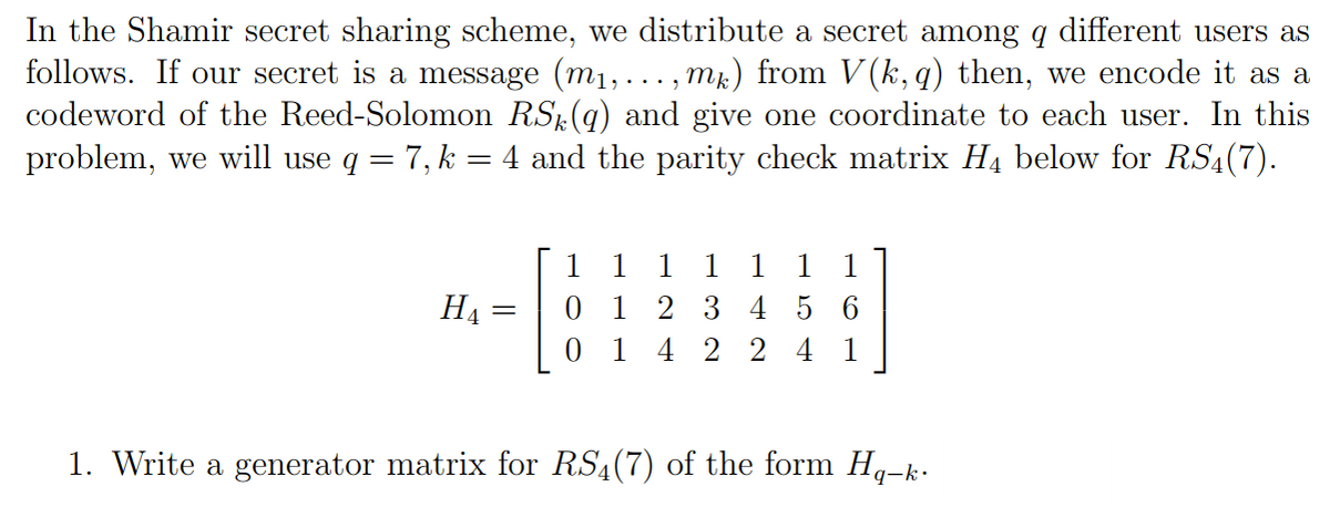 In the Shamir secret sharing scheme, we distribute a secret among q different users as
follows. If our secret a message (m₁, ..., mk) from V(k, q) then, we encode it as a
codeword of the Reed-Solomon RS (9) and give one coordinate to each user. In this
problem, we will use q = 7, k = 4 and the parity check matrix H₁ below for RS4(7).
HA
=
1
1
01
1 1
1 1
2 3 4 5 6
4224 1
1. Write a generator matrix for RS4 (7) of the form Hq-k.