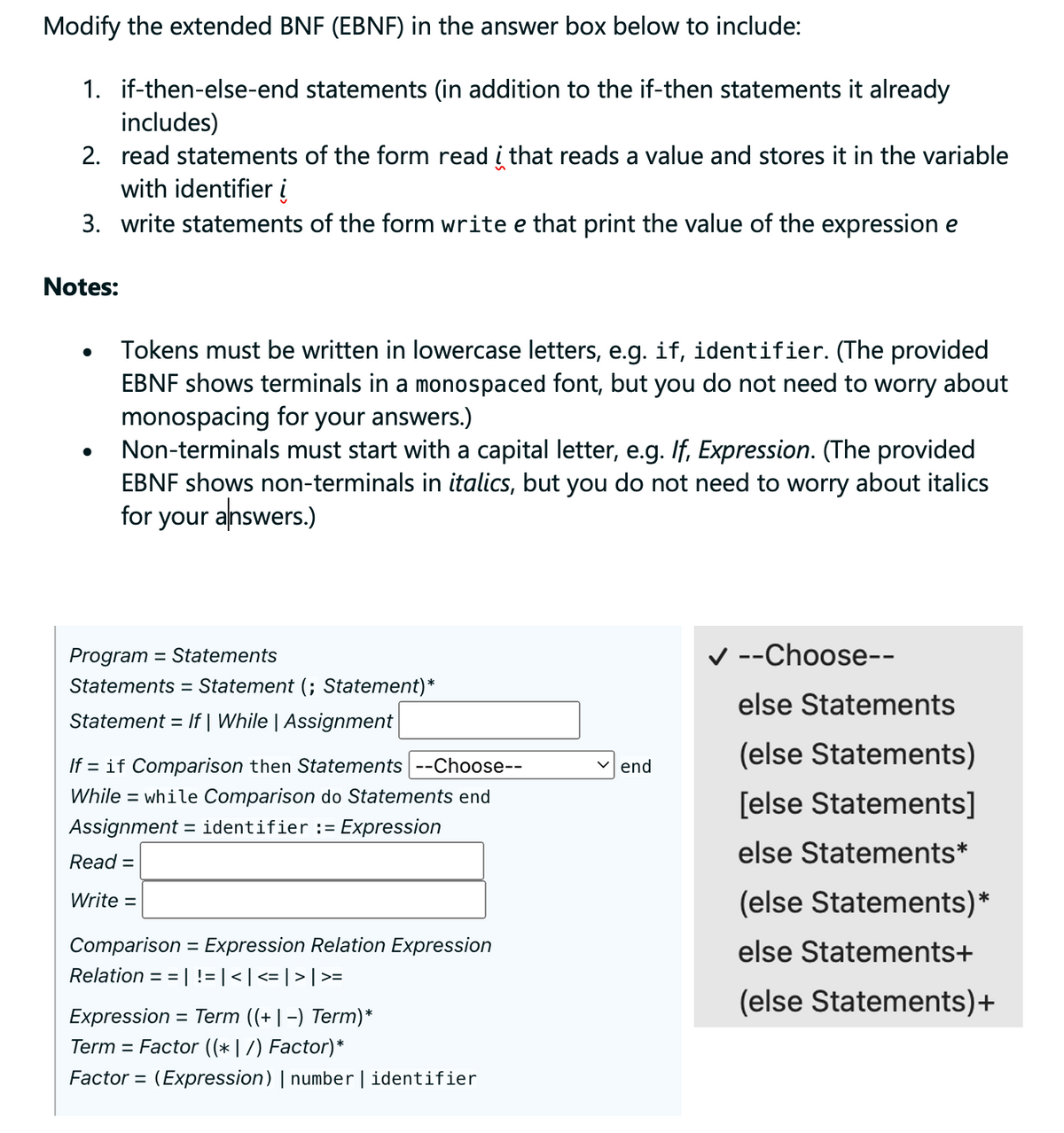 Modify the extended BNF (EBNF) in the answer box below to include:
1. if-then-else-end statements (in addition to the if-then statements it already
includes)
2. read statements of the form read į that reads a value and stores it in the variable
with identifier i
3. write statements of the form write e that print the value of the expression e
Notes:
●
●
Tokens must be written in lowercase letters, e.g. if, identifier. (The provided
EBNF shows terminals in a monospaced font, but you do not need to worry about
monospacing for your answers.)
Non-terminals must start with a capital letter, e.g. If, Expression. (The provided
EBNF shows non-terminals in italics, but you do not need to worry about italics
for your answers.)
Program = Statements
Statements = Statement (; Statement)*
Statement = If | While | Assignment
If = if Comparison then Statements |--Choose--
While = while Comparison do Statements end
Assignment = identifier := Expression
Read =
Write =
Comparison = Expression Relation Expression
Relation ==| != | < | <=| > | >=
Expression = Term ((+|-) Term)*
Term Factor ((* | /) Factor)*
Factor= (Expression) | number | identifier
✓end
✓ --Choose--
else Statements
(else Statements)
[else Statements]
else Statements*
(else Statements)*
else Statements+
(else Statements)+