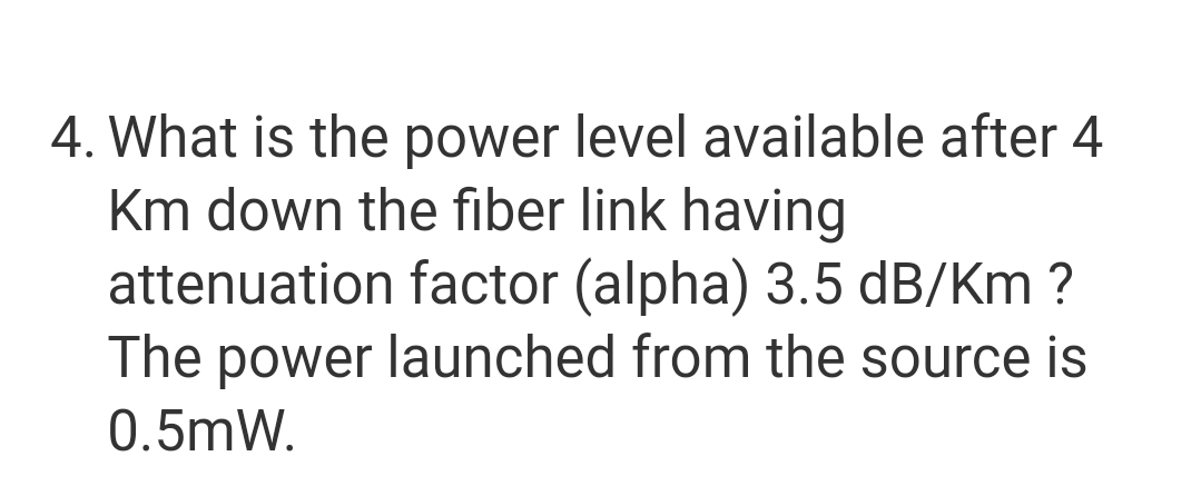 4. What is the power level available after 4
Km down the fiber link having
attenuation factor (alpha) 3.5 dB/Km ?
The power launched from the source is
0.5mW.

