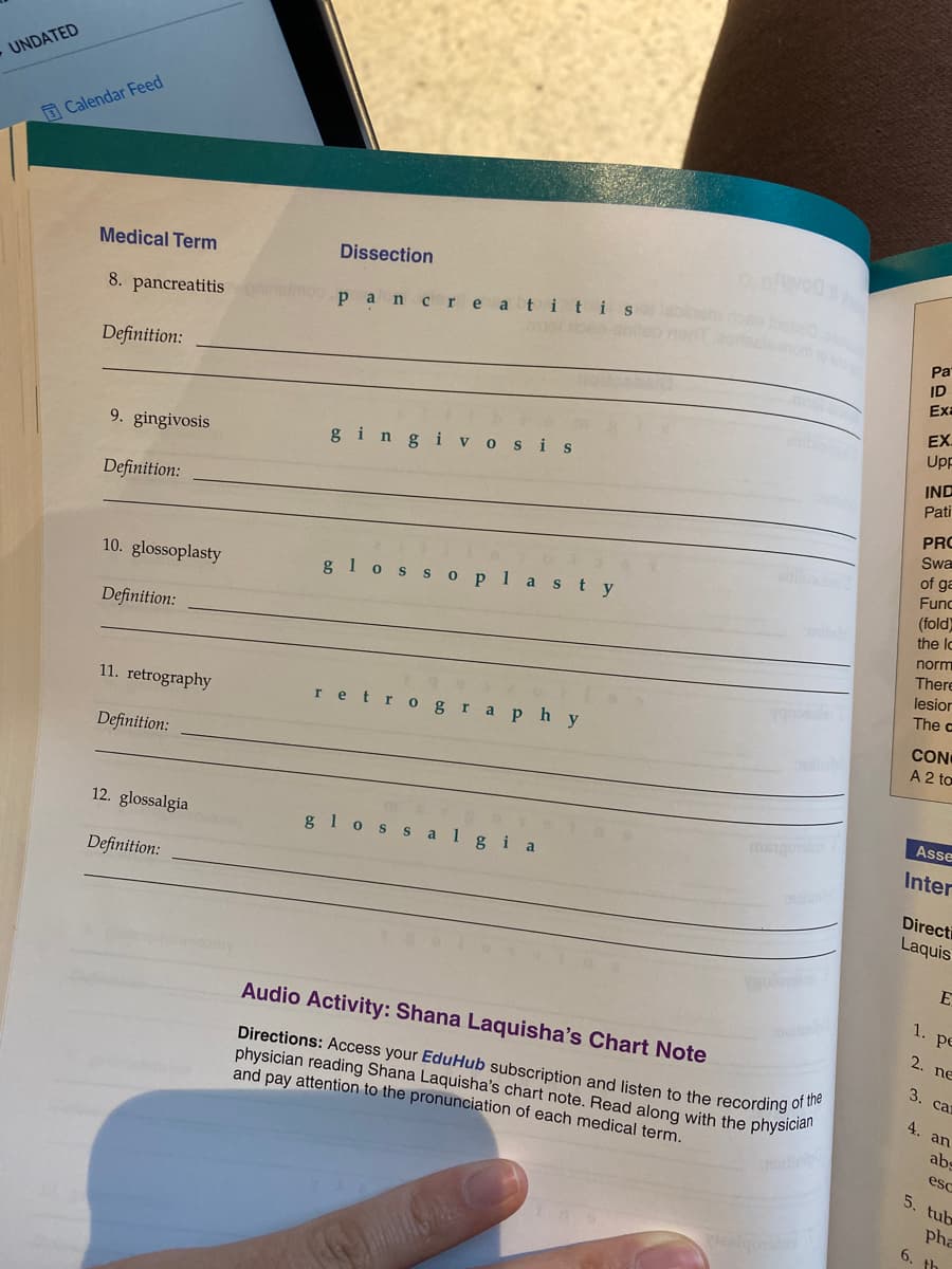 UNDATED
Calendar Feed
Medical Term
Dissection
8. pancreatitis
pancreat itis
omto
Pa
ID
Definition:
Ex
EX.
Up
9. gingivosis
gingi vosis
IND
Pati
Definition:
PRO
Swa
of ga
Func
10. glossoplasty
g1oss oplas ty
(fold)
the lo
norm
Definition:
There
lesior
The c
11. retrography
retro grap hy
CON
A 2 to
Definition:
Asse
12. glossalgia
g 1oss algia
Inter
Definition:
Directi
Laquis
E
1.
pe
Audio Activity: Shana Laquisha's Chart Note
2. ne
Directions: Access your EduHub subscription and listen to the recording o
physician reading Shana Laquisha's chart note. Read along with the physicla"
and pay attention to the pronunciation of each medical term.
3.
ca
4.
an
abs
esc
5. tub
pha
6. th
