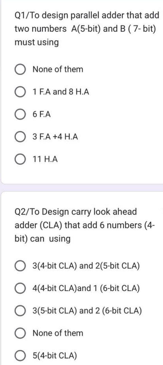 Q1/To design parallel adder that add
two numbers A(5-bit) and B (7-bit)
must using
None of them
1 F.A and 8 H.A
6 F.A
3 F.A +4 H.A
11 H.A
Q2/To Design carry look ahead
adder (CLA) that add 6 numbers (4-
bit) can using
O 3(4-bit CLA) and 2(5-bit CLA)
O 4(4-bit CLA) and 1 (6-bit CLA)
O3(5-bit CLA) and 2 (6-bit CLA)
None of them
O 5(4-bit CLA)