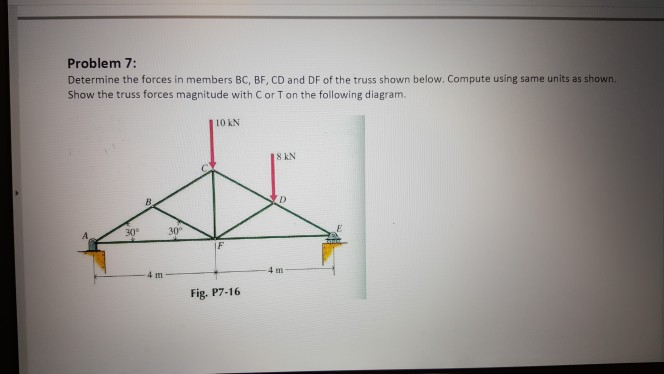 Problem 7:
Determine the forces in members BC, BF, CD and DF of the truss shown below. Compute using same units as shown.
Show the truss forces magnitude with C or T on the following diagram.
| 10 kN
18 kN
ID
山
30°
Fig. P7-16
30⁰
4m
4m
