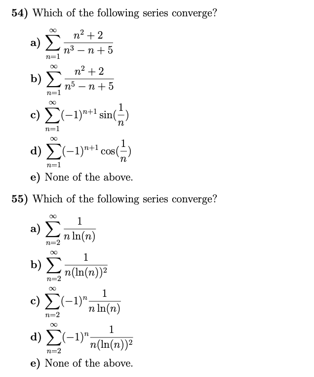 54) Which of the following series converge?
n2 + 2
a) E
п3 — п +5
n=1
n2 + 2
b) no – n+ 5
п5 — п
n=1
c) E(-1)"+1 sin(=)
n=1
d) Σ-1)+1 Cos ()
in
n=1
e) None of the above.
55) Which of the following series converge?
1
a) Σ
n In(n)
n=2
1
b)
n(In(n))2
n=2
1
c) E(-1)",
n In(n)
n=2
1
d) E(-1)",
n(In(n))2
n=2
e) None of the above.
8
