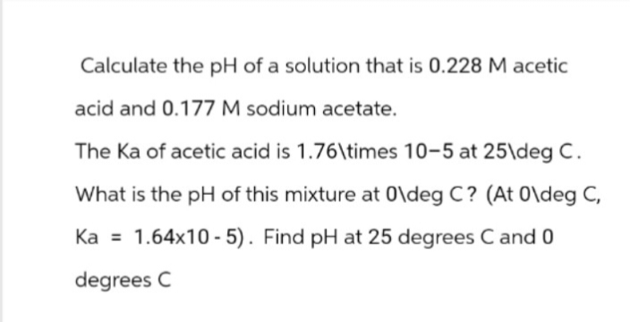 Calculate the pH of a solution that is 0.228 M acetic
acid and 0.177 M sodium acetate.
The Ka of acetic acid is 1.76\times 10-5 at 25\deg C.
What is the pH of this mixture at 0\deg C? (At 0\deg C,
Ka = 1.64x10-5). Find pH at 25 degrees C and 0
degrees C