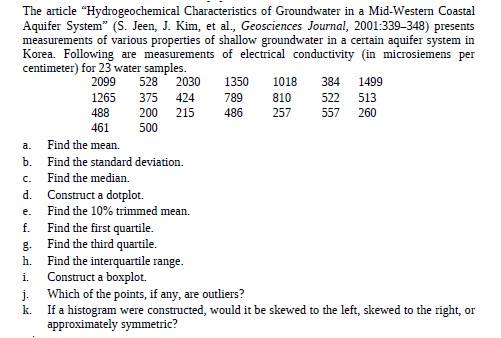 The article "Hydrogeochemical Characteristics of Groundwater in a Mid-Western Coastal
Aquifer System" (S. Jeen, J. Kim, et al., Geosciences Journal, 2001:339–348) presents
measurements of various properties of shallow groundwater in a certain aquifer system in
Korea. Following are measurements of electrical conductivity (in microsiemens per
centimeter) for 23 water samples.
2099
528
2030
1350
1018
384
1499
522
557
1265
375
424
789
810
513
488
200
215
486
257
260
461
500
a.
Find the mean.
ъ.
Find the standard deviation.
C.
Find the median.
d. Construct a dotplot.
e.
Find the 10% trimmed mean.
Find the first quartile.
Find the third quartile.
Find the interquartile range.
Construct a boxplot.
f.
g-
h.
i.
j.
Which of the points, if any, are outliers?
k.
If a histogram were constructed, would it be skewed to the left, skewed to the right, or
approximately symmetric?
