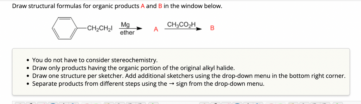 Draw structural formulas for organic products A and B in the window below.
-CH₂CH₂l
Mg
ether
A
CH3CO₂H,
B
• You do not have to consider stereochemistry.
• Draw only products having the organic portion of the original alkyl halide.
• Draw one structure per sketcher. Add additional sketchers using the drop-down menu in the bottom right corner.
Separate products from different steps using the → sign from the drop-down menu.