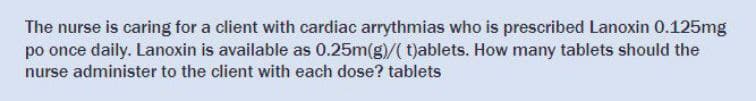 The nurse is caring for a client with cardiac arrythmias who is prescribed Lanoxin 0.125mg
po once daily. Lanoxin is available as 0.25m(g)/(t)ablets. How many tablets should the
nurse administer to the client with each dose? tablets