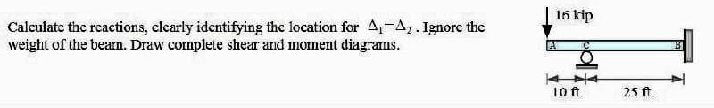 Calculate the reactions, clearly identifying the location for A₁-A₂. Ignore the
weight of the beamn. Draw complete shear and moment diagrams.
16 kip
A
10 ft.
25 ft.