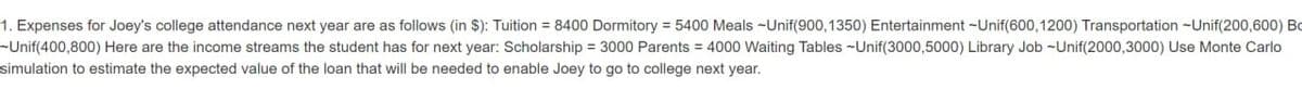 1. Expenses for Joey's college attendance next year are as follows (in $): Tuition=8400 Dormitory = 5400 Meals Unif(900,1350) Entertainment - Unif(600, 1200) Transportation -Unif(200,600) Bo
-Unif(400,800) Here are the income streams the student has for next year: Scholarship = 3000 Parents = 4000 Waiting Tables - Unif(3000,5000) Library Job Unif(2000,3000) Use Monte Carlo
simulation to estimate the expected value of the loan that will be needed to enable Joey to go to college next year.