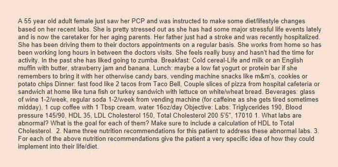 A 55 year old adult female just saw her PCP and was instructed to make some diet/lifestyle changes
based on her recent labs. She is pretty stressed out as she has had some major stressful life events lately
and is now the caretaker for her aging parents. Her father just had a stroke and was recently hospitalized.
She has been driving them to their doctors appointments on a regular basis. She works from home so has
been working long hours in between the doctors visits. She feels really busy and hasn't had the time for
activity. In the past she has liked going to zumba. Breakfast: Cold cereal-Life and milk or an English
muffin with butter, strawberry jam and banana. Lunch: maybe a low fat yogurt or protein bar if she
remembers to bring it with her otherwise candy bars, vending machine snacks like m&m's, cookies or
potato chips Dinner: fast food like 2 tacos from Taco Bell, Couple slices of pizza from hospital cafeteria or
sandwich at home like tuna fish or turkey sandwich with lettuce on white/wheat bread. Beverages: glass
of wine 1-2/week, regular soda 1-2/week from vending machine (for caffeine as she gets tired sometimes
midday), 1 cup coffee with 1 Tbsp cream, water 16oz/day Objective: Labs: Triglycerides 190, Blood
pressure 145/90, HDL 35, LDL Cholesterol 150, Total Cholesterol 200 5'5", 17010 1. What labs are
abnormal? What is the goal for each of them? Make sure to include a calculation of HDL to Total
Cholesterol. 2. Name three nutrition recommendations for this patient to address these abnormal labs. 3.
For each of the above nutrition recommendations give the patient a very specific idea of how they could
implement into their life/diet.