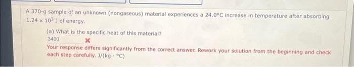 A 370-g sample of an unknown (nongaseous) material experiences a 24.0°C increase in temperature after absorbing
1.24 x 103) of energy.
(a) What is the specific heat of this material?
3400
Your response differs significantly from the correct answer. Rework your solution from the beginning and check
each step carefully. J/(kg. °C)