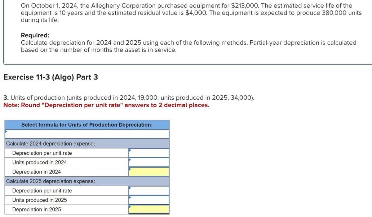 On October 1, 2024, the Allegheny Corporation purchased equipment for $213,000. The estimated service life of the
equipment is 10 years and the estimated residual value is $4,000. The equipment is expected to produce 380,000 units
during its life.
Required:
Calculate depreciation for 2024 and 2025 using each of the following methods. Partial-year depreciation is calculated
based on the number of months the asset is in service.
Exercise 11-3 (Algo) Part 3
3. Units of production (units produced in 2024, 19,000; units produced in 2025, 34,000).
Note: Round "Depreciation per unit rate" answers to 2 decimal places.
Select formula for Units of Production Depreciation:
Calculate 2024 depreciation expense:
Depreciation per unit rate
Units produced in 2024
Depreciation in 2024
Calculate 2025 depreciation expense:
Depreciation per unit rate
Units produced in 2025
Depreciation in 2025