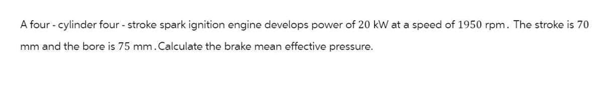 A four - cylinder four - stroke spark ignition engine develops power of 20 kW at a speed of 1950 rpm. The stroke is 70
mm and the bore is 75 mm. Calculate the brake mean effective pressure.