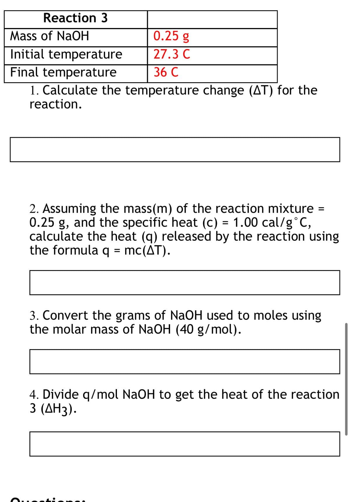 Reaction 3
0.25 g
27.3 C
Mass of NaOH
Initial temperature
Final temperature
36 C
1. Calculate the temperature change (AT) for the
reaction.
2. Assuming the mass (m) of the reaction mixture =
0.25 g, and the specific heat (c) = 1.00 cal/g °C,
calculate the heat (q) released by the reaction using
the formula q = mc(AT).
3. Convert the grams of NaOH used to moles using
the molar mass of NaOH (40 g/mol).
4. Divide q/mol NaOH to get the heat of the reaction
3 (ΔΗ3).