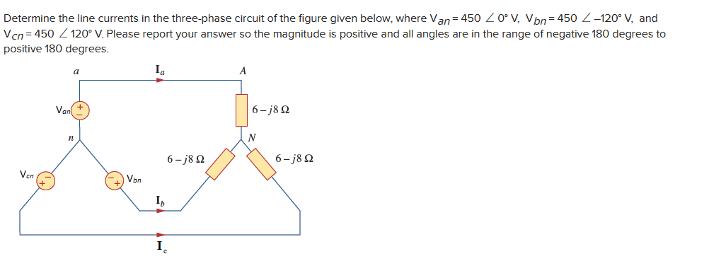 Determine the line currents in the three-phase circuit of the figure given below, where Van = 450 / 0° V, Vbn=450 Z-120° V, and
Vcn=450 120° V. Please report your answer so the magnitude is positive and all angles are in the range of negative 180 degrees to
positive 180 degrees.
Vcn
Van
a
n
Vbn
Ia
Ih
I
6-j8Q2
A
6-j8Q2
N
6-j8Q2