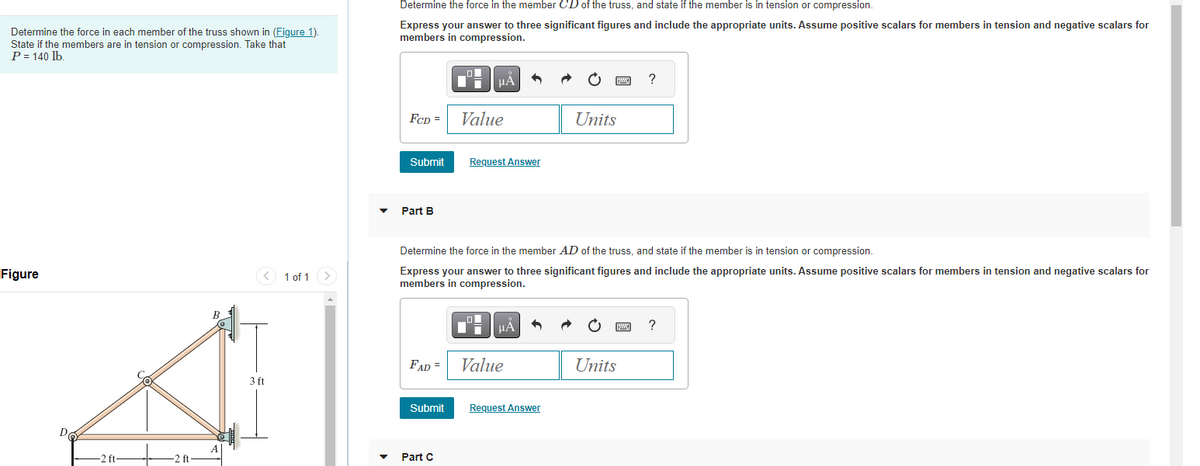 Determine the force in each member of the truss shown in (Figure 1).
State if the members are in tension or compression. Take that
P = 140 lb.
Figure
-2 ft-
-2 ft.
B
3 ft
1 of 1
Determine the force in the member CD of the truss, and state if the member is in tension or compression.
Express your answer to three significant figures and include the appropriate units. Assume positive scalars for members in tension and negative scalars for
members in compression.
FCD =
Submit
Part B
μA
Value
Request Answer
Part C
μA
FAD = Value
Determine the force in the member AD of the truss, and state if the member is in tension or compression.
Express your answer to three significant figures and include the appropriate units. Assume positive scalars for members in tension and negative scalars for
members in compression.
Submit Request Answer
Units
wwwww
Units
?
www
?