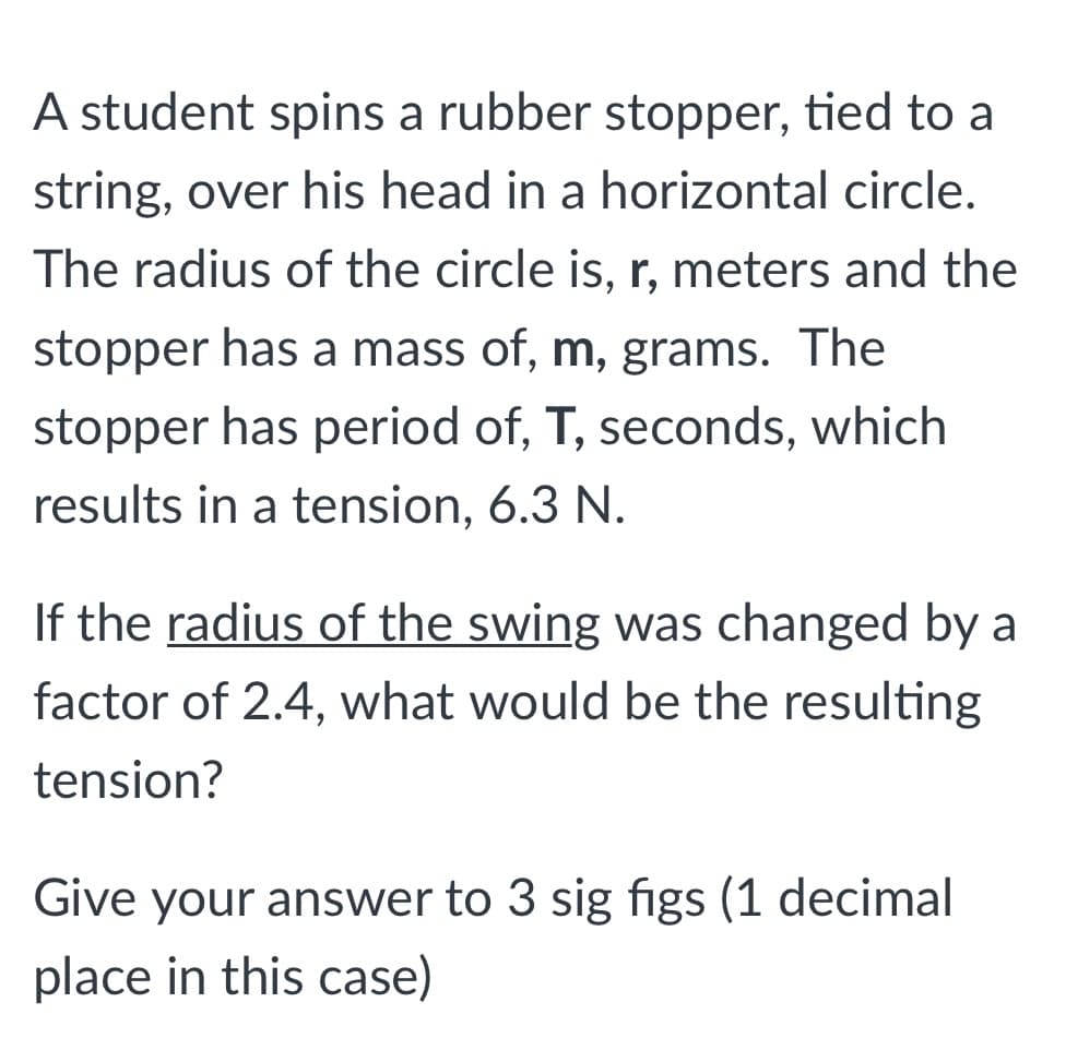 A student spins a rubber stopper, tied to a
string, over his head in a horizontal circle.
The radius of the circle is, r, meters and the
stopper has a mass of, m, grams. The
stopper has period of, T, seconds, which
results in a tension, 6.3 N.
If the radius of the swing was changed by a
factor of 2.4, what would be the resulting
tension?
Give your answer to 3 sig figs (1 decimal
place in this case)
