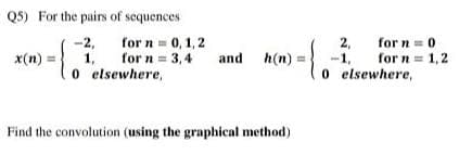 Q5) For the pairs of sequences
-2,
for n = 0,1,2
for n = 3,4
x(n) =
1,
and h(n) =
0
elsewhere,
Find the convolution (using the graphical method)
2,
-1,
0 elsewhere,
for n = 0
for n = 1,2