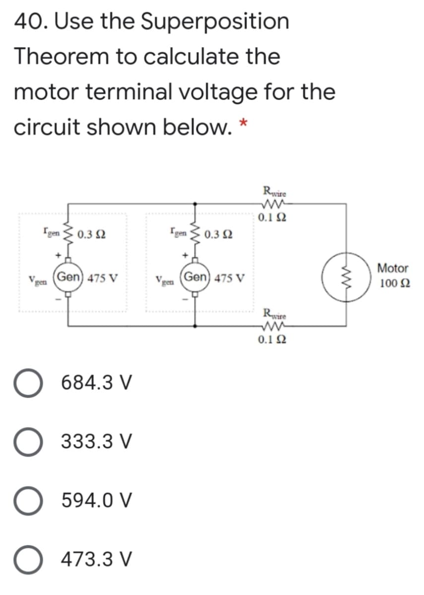 40. Use the Superposition
Theorem to calculate the
motor terminal voltage for the
circuit shown below. *
Rvire
0.1 2
gen
0.3 2
gen
0.3 2
Motor
Vgen
Gen) 475 V
Vgen
Gen) 475 V
100 N
Rwire
0.1Ω
684.3 V
333.3 V
594.0 V
473.3 V
