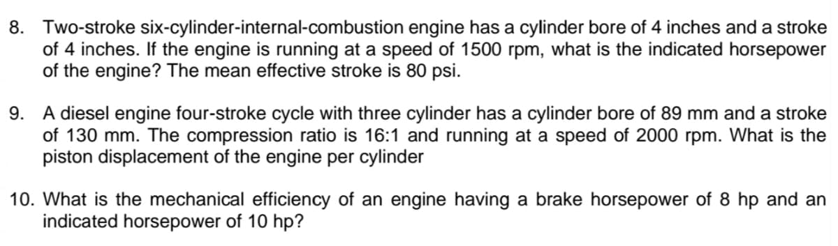 8. Two-stroke six-cylinder-internal-combustion engine has a cylinder bore of 4 inches and a stroke
of 4 inches. If the engine is running at a speed of 1500 rpm, what is the indicated horsepower
of the engine? The mean effective stroke is 80 psi.
9. A diesel engine four-stroke cycle with three cylinder has a cylinder bore of 89 mm and a stroke
of 130 mm. The compression ratio is 16:1 and running at a speed of 2000 rpm. What is the
piston displacement of the engine per cylinder
10. What is the mechanical efficiency of an engine having a brake horsepower of 8 hp and an
indicated horsepower of 10 hp?
