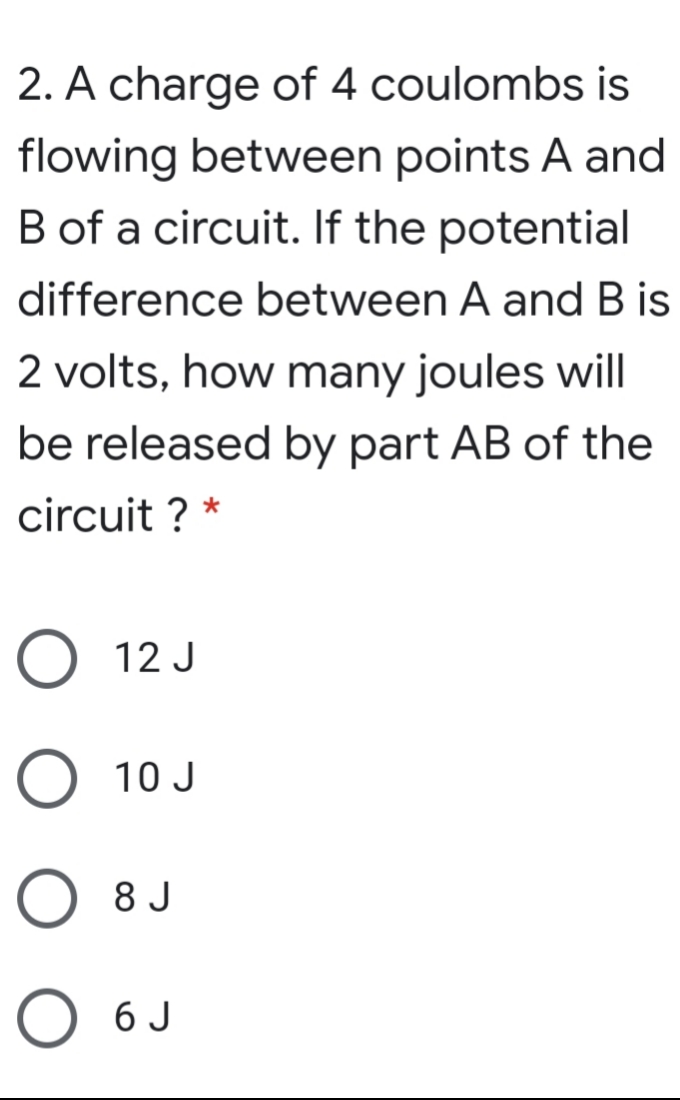 2. A charge of 4 coulombs is
flowing between points A and
B of a circuit. If the potential
difference between A and B is
2 volts, how many joules will
be released by part AB of the
circuit ? *
O 12 J
O 10 J
8 J
6 J

