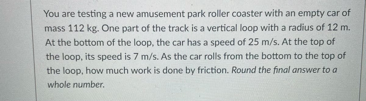 You are testing a new amusement park roller coaster with an empty car of
mass 112 kg. One part of the track is a vertical loop with a radius of 12 m.
At the bottom of the loop, the car has a speed of 25 m/s. At the top of
the loop, its speed is 7 m/s. As the car rolls from the bottom to the top of
the loop, how much work is done by friction. Round the final answer to a
whole number.
