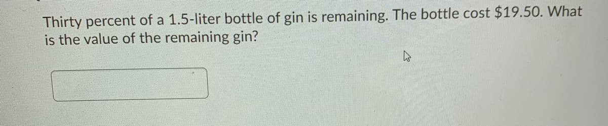 Thirty percent of a 1.5-liter bottle of gin is remaining. The bottle cost $19.50. What
is the value of the remaining gin?
