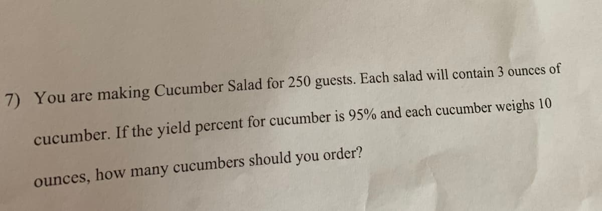 7) You are making Cucumber Salad for 250 guests. Each salad will contain 3 ounces of
cucumber. If the yield percent for cucumber is 95% and each cucumber weighs 10
ounces, how many cucumbers should you order?
