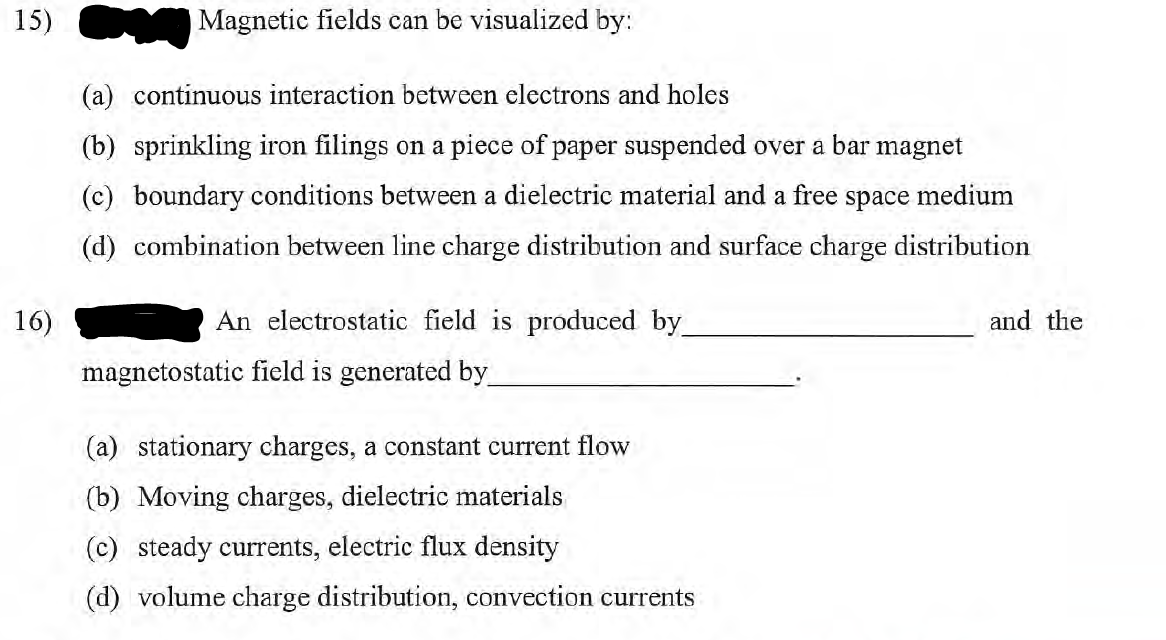 15)
16)
Magnetic fields can be visualized by:
(a) continuous interaction between electrons and holes
(b) sprinkling iron filings on a piece of paper suspended over a bar magnet
(c) boundary conditions between a dielectric material and a free space medium
(d) combination between line charge distribution and surface charge distribution
An electrostatic field is produced by
magnetostatic field is generated by_
(a) stationary charges, a constant current flow
(b) Moving charges, dielectric materials
(c) steady currents, electric flux density
(d) volume charge distribution, convection currents
and the