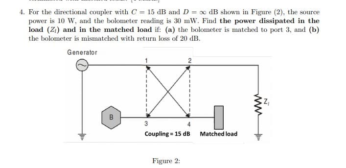 4. For the directional coupler with C = 15 dB and D = o dB shown in Figure (2), the source
power is 10 W, and the bolometer reading is 30 mW. Find the power dissipated in the
load (Z1) and in the matched load if: (a) the bolometer is matched to port 3, and (b)
the bolometer is mismatched with return loss of 20 dB.
Generator
B
3
4
Coupling = 15 dB
Matched loạd
Figure 2:
ww
