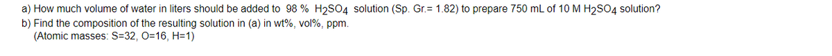 a) How much volume of water in liters should be added to 98 % H2SO4 solution (Sp. Gr.= 1.82) to prepare 750 mL of 10 M H₂SO4 solution?
b) Find the composition of the resulting solution in (a) in wt%, vol%, ppm.
(Atomic masses: S=32, O=16, H=1)