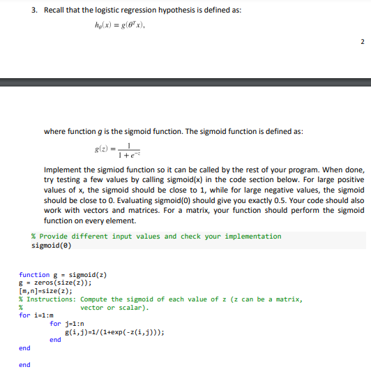 3. Recall that the logistic regression hypothesis is defined as:
holx) = g (@"x),
where function g is the sigmoid function. The sigmoid function is defined as:
g(2):
1+e
Implement the sigmiod function so it can be called by the rest of your program. When done,
try testing a few values by calling sigmoid(x) in the code section below. For large positive
values of x, the sigmoid should be close to 1, while for large negative values, the sigmoid
should be close to 0. Evaluating sigmoid(0) should give you exactly 0.5. Your code should also
work with vectors and matrices. For a matrix, your function should perform the sigmoid
function on every element.
% Provide different input values and check your implementation
sigmoid(0)
function g = sigmoid(z)
g = zeros (size(z));
[m,n]=size(z);
% Instructions: Compute the sigmoid of each value of z (z can be a matrix,
vector or scalar).
for i-1:m
for j-1:n
g(i,j)=1/(1+exp(-z(i,j)));
end
end
end
