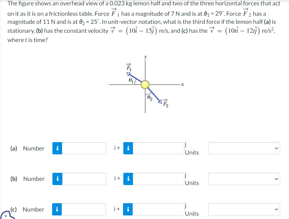 1
The figure shows an overhead view of a 0.023 kg lemon half and two of the three horizontal forces that act
on it as it is on a frictionless table. Force ₁ has a magnitude of 7 N and is at 0₁ = 29°. Force 2 has a
magnitude of 11 N and is at 0₂ = 25°. In unit-vector notation, what is the third force if the lemon half (a) is
stationary, (b) has the constant velocity ✓ = (10 - 15ĵ) m/s, and (c) has the ✓ = (10tî – 12t)) m/s²,
where t is time?
(a) Number i
(b) Number i
(c) Number
i
0₁7
i+ i
i+ i
i + i
Units
j
Units
j
Units