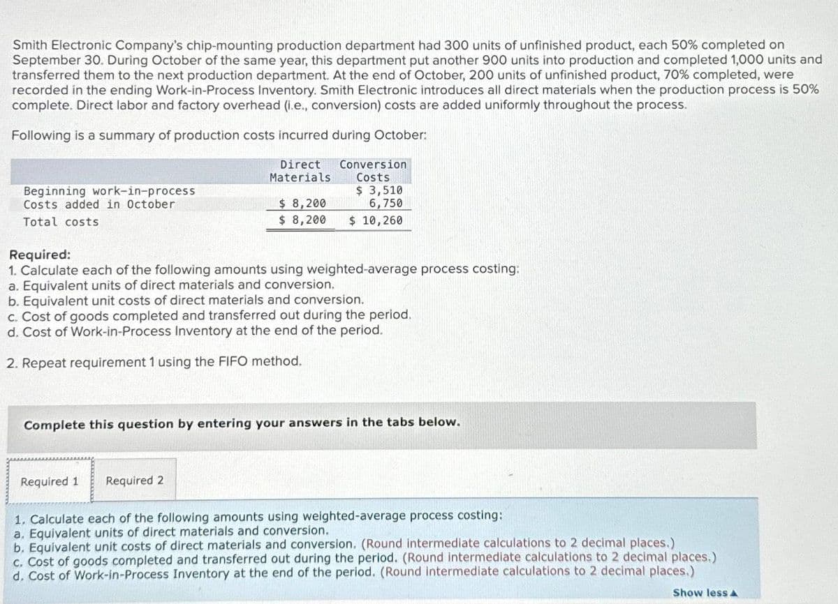 Smith Electronic Company's chip-mounting production department had 300 units of unfinished product, each 50% completed on
September 30. During October of the same year, this department put another 900 units into production and completed 1,000 units and
transferred them to the next production department. At the end of October, 200 units of unfinished product, 70% completed, were
recorded in the ending Work-in-Process Inventory. Smith Electronic introduces all direct materials when the production process is 50%
complete. Direct labor and factory overhead (i.e., conversion) costs are added uniformly throughout the process.
Following is a summary of production costs incurred during October:
Beginning work-in-process
Costs added in October
Total costs
Direct
Materials
$ 8,200
$ 8,200
Required:
1. Calculate each of the following amounts using weighted-average process costing:
a. Equivalent units of direct materials and conversion.
b. Equivalent unit costs of direct materials and conversion.
Required 1
Conversion
Costs
$ 3,510
6,750
$ 10,260
c. Cost of goods completed and transferred out during the period.
d. Cost of Work-in-Process Inventory at the end of the period.
2. Repeat requirement 1 using the FIFO method.
Required 2
Complete this question by entering your answers in the tabs below.
1. Calculate each of the following amounts using weighted-average process costing:
a. Equivalent units of direct materials and conversion.
b. Equivalent unit costs of direct materials and conversion. (Round intermediate calculations to 2 decimal places.)
c. Cost of goods completed and transferred out during the period. (Round intermediate calculations to 2 decimal places.)
d. Cost of Work-in-Process Inventory at the end of the period. (Round intermediate calculations to 2 decimal places.)
Show less A