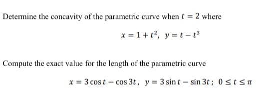 Determine the concavity of the parametric curve when t = 2 where
x = 1 + t², y = t-t³
Compute the exact value for the length of the parametric curve
x = 3 cost - cos 3t, y = 3 sint - sin 3t; 0≤t≤t