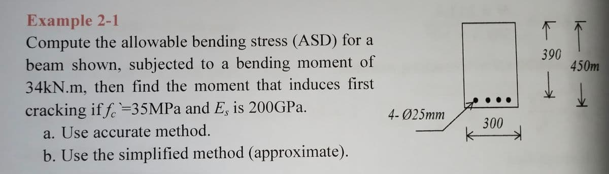 Example 2-1
Compute the allowable bending stress (ASD) for a
beam shown, subjected to a bending moment of
34kN.m, then find the moment that induces first
cracking if f =35MPa and E, is 200GPa.
a. Use accurate method.
b. Use the simplified method (approximate).
4-025mm
300
F
390
↑
450m