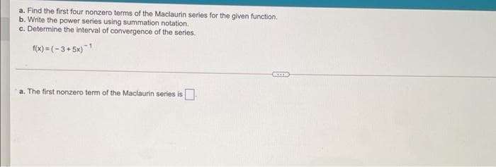 a. Find the first four nonzero terms of the Maclaurin series for the given function.
b. Write the power series using summation notation.
c. Determine the interval of convergence of the series.
(x) = (-3+5x)"1
a. The first nonzero term of the Maclaurin series is.
