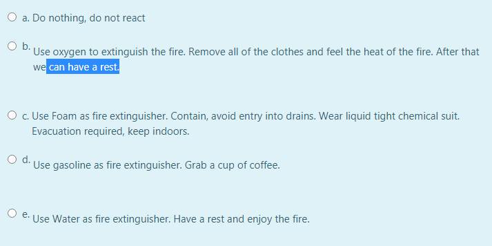 O a. Do nothing, do not react
O b.
Use oxygen to extinguish the fire. Remove all of the clothes and feel the heat of the fire. After that
we can have a rest.
O . Use Foam as fire extinguisher. Contain, avoid entry into drains. Wear liquid tight chemical suit.
Evacuation required, keep indoors.
Od.
Use gasoline as fire extinguisher. Grab a cup of coffee.
O e.
Use Water as fire extinguisher. Have a rest and enjoy the fire.

