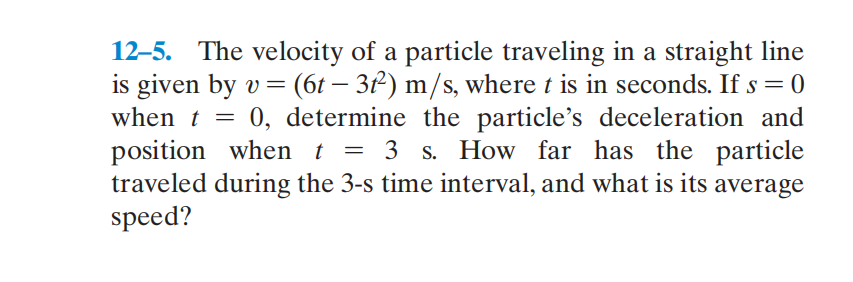 12–5. The velocity of a particle traveling in a straight line
is given by v = (6t – 3²) m/s, where t is in seconds. If s = 0
when t = 0, determine the particle's deceleration and
position when t
traveled during the 3-s time interval, and what is its average
speed?
= 3 s. How far has the particle
