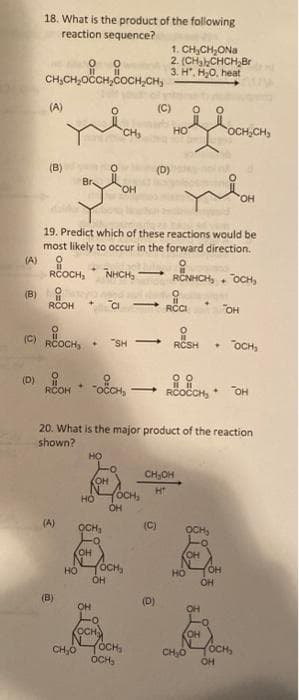 18. What is the product of the following
reaction sequence?
1. CH,CH,ONa
2. (CHa CHCH,Br
3. H". H0, heat
CH,CH,OCH,COCH,CH,
(A)
(C)
CH
но
OCH,CH
(B)
(D)
Br.
OH
HO,
19. Predict which of these reactions would be
most likely to occur in the forward direction.
(A)
RCOCH,
NHCH,
RCNHCH, . OCH,
-
(B)
RCOH
CI
RCI
"OH
(C)
RCOCH,
"SH
RCSH
OCH,
(D)
RCOH
ROOCH,
OH
20. What is the major product of the reaction
shown?
CH,OH
OH
OCH,
H
но
(A)
OCH,
(C)
OCH
OH
CH
ÓCH,
OH
HO
OH
OH
(B)
(D)
OH
OH
KOCH
YOCH,
OCH,
OH
OCH,
CH,0
CH,Ó
