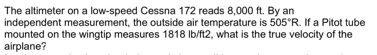 The altimeter on a low-speed Cessna 172 reads 8,000 ft. By an
independent measurement, the outside air temperature is 505°R. If a Pitot tube
mounted on the wingtip measures 1818 Ib/ft2, what is the true velocity of the
airplane?
