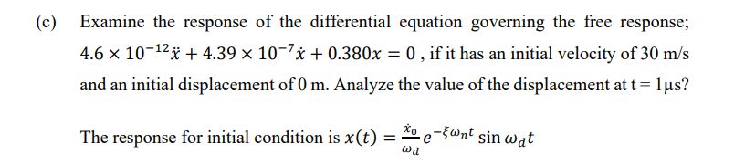 (c) Examine the response of the differential equation governing the free response;
4.6 × 10-¹2 +4.39 × 10-7x +0.380x = 0, if it has an initial velocity of 30 m/s
and an initial displacement of 0 m. Analyze the value of the displacement at t = 1µs?
The response for initial condition is x(t) =
Wd
-5 wnt sin wat