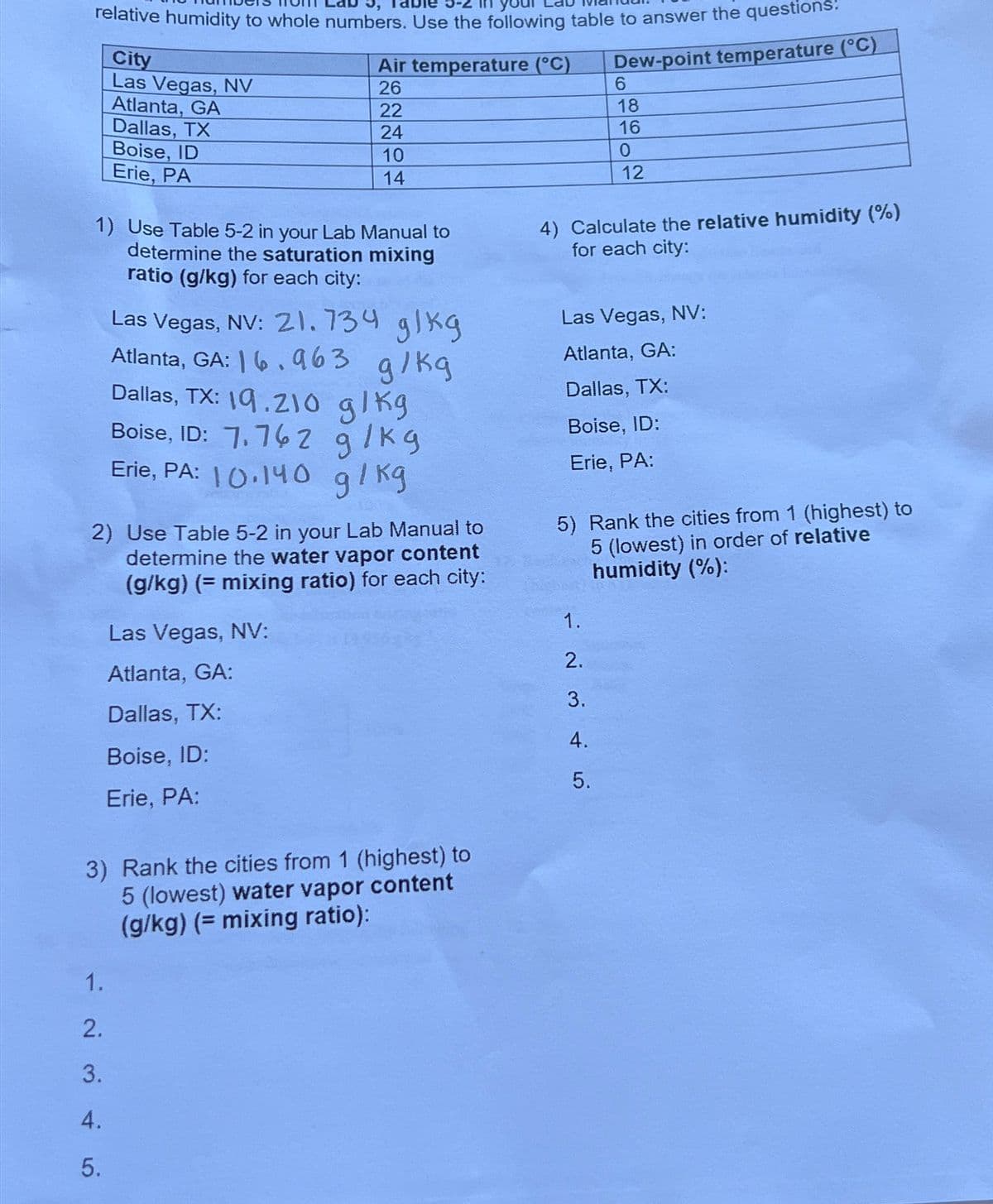 relative humidity to whole numbers. Use the following table to answer the questions:
Dew-point temperature (°C)
City
Las Vegas, NV
Atlanta, GA
Dallas, TX
Boise, ID
Erie, PA
Air temperature (°C)
26
22
24
10
14
1) Use Table 5-2 in your Lab Manual to
determine the saturation mixing
ratio (g/kg) for each city:
1.
2.
3.
4.
5.
Las Vegas, NV: 21.734 g/kg
g/kg
Atlanta, GA: 6.963
Dallas, TX: 19.210 g/kg
Boise, ID: 7.762 g/kg
Erie, PA: 10.140 g/kg
2) Use Table 5-2 in your Lab Manual to
determine the water vapor content
(g/kg) (= mixing ratio) for each city:
Las Vegas, NV:
Atlanta, GA:
Dallas, TX:
Boise, ID:
Erie, PA:
3) Rank the cities from 1 (highest) to
5 (lowest) water vapor content
(g/kg) (= mixing ratio):
4) Calculate the relative humidity (%)
for each city:
6
18
16
0
12
Las Vegas, NV:
Atlanta, GA:
Dallas, TX:
Boise, ID:
Erie, PA:
5) Rank the cities from 1 (highest) to
5 (lowest) in order of relative
humidity (%):
1.
2.
3.
4.
5.