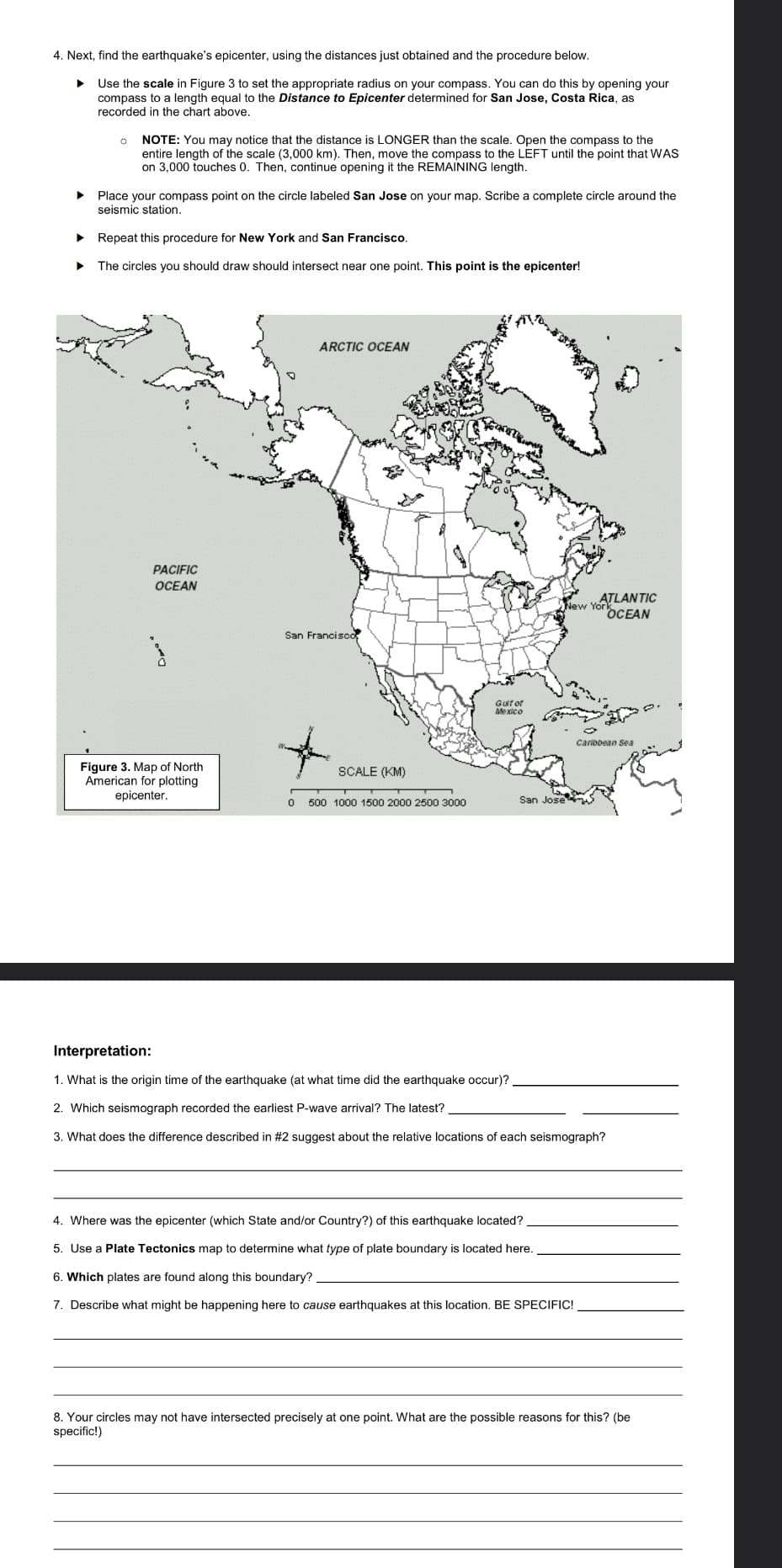 4. Next, find the earthquake's epicenter, using the distances just obtained and the procedure below.
Use the scale in Figure 3 to set the appropriate radius on your compass. You can do this by opening your
compass to a length equal to the Distance to Epicenter determined for San Jose, Costa Rica, as
recorded in the chart above.
0
NOTE: You may notice that the distance is LONGER than the scale. Open the compass to the
entire length of the scale (3,000 km). Then, move the compass to the LEFT until the point that WAS
on 3,000 touches 0. Then, continue opening it the REMAINING length.
▶ Place your compass point on the circle labeled San Jose on your map. Scribe a complete circle around the
seismic station.
Repeat this procedure for New York and San Francisco.
The circles you should draw should intersect near one point. This point is the epicenter!
PACIFIC
OCEAN
Figure 3. Map of North
American for plotting
epicenter.
ARCTIC OCEAN
San Francisco,
SCALE (KM)
0 500 1000 1500 2000 2500 3000
Gulf of
Mexico
New Yor
San Jose
ATLANTIC
OCEAN
4. Where was the epicenter (which State and/or Country?) of this earthquake located?
5. Use a Plate Tectonics map to determine what type of plate boundary is located here.
6. Which plates are found along this boundary?
7. Describe what might be happening here to cause earthquakes at this location. BE SPECIFIC!
Caribbean Sea
Interpretation:
1. What is the origin time of the earthquake (at what time did the earthquake occur)?
2. Which seismograph recorded the earliest P-wave arrival? The latest?
3. What does the difference described in #2 suggest about the relative locations of each seismograph?
8. Your circles may not have intersected precisely at one point. What are the possible reasons for this? (be
specific!)