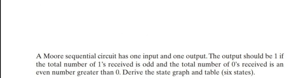 A Moore sequential circuit has one input and one output. The output should be 1 if
the total number of 1's received is odd and the total number of 0's received is an
even number greater than 0. Derive the state graph and table (six states).
