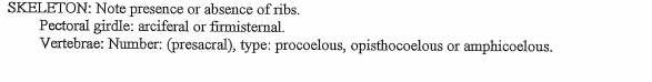 SKELETON: Note presence or absence of ribs.
Pectoral girdle: arciferal or firmisternal.
Vertebrae: Number: (presacral), type: procoelous, opisthocoelous or amphicoelous.
