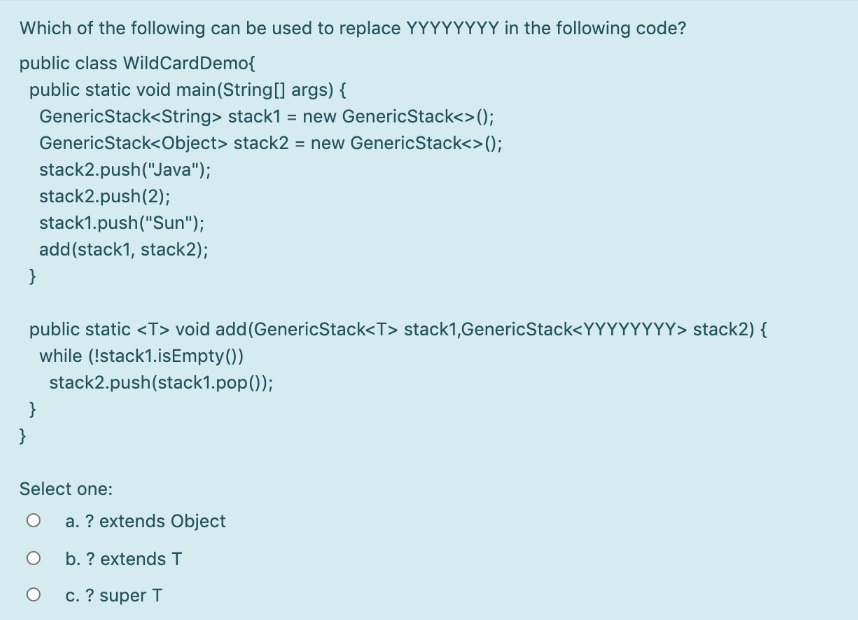 Which of the following can be used to replace YYYYYYYY in the following code?
public class WildCardDemo{
public static void main(String[] args) {
GenericStack<String> stack1 = new GenericStack<>();
GenericStack<Object> stack2 = new GenericStack<>();
stack2.push("Java");
stack2.push(2);
stack1.push("Sun");
add(stack1, stack2);
}
public static <T> void add(GenericStack<T> stack1,GenericStack<YYYYYYYY> stack2) {
while (!stack1.isEmpty())
stack2.push(stack1.pop());
}
}
Select one:
a. ? extends Object
b. ? extends T
c. ? super T
