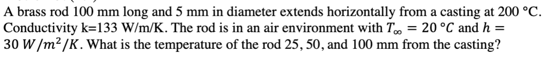 A brass rod 100 mm long and 5 mm in diameter extends horizontally from a casting at 200 °C.
Conductivity k=133 W/m/K. The rod is in an air environment with To = 20 °C and h =
30 W/m²/K. What is the temperature of the rod 25, 50, and 100 mm from the casting?