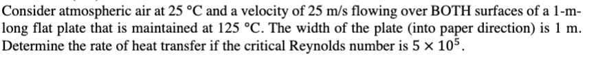 Consider atmospheric air at 25 °C and a velocity of 25 m/s flowing over BOTH surfaces of a 1-m-
long flat plate that is maintained at 125 °C. The width of the plate (into paper direction) is 1 m.
Determine the rate of heat transfer if the critical Reynolds number is 5 × 105.
